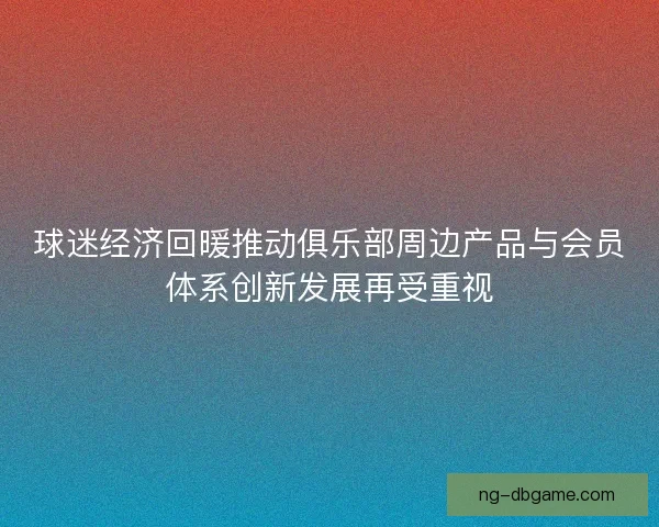 球迷经济回暖推动俱乐部周边产品与会员体系创新发展再受重视