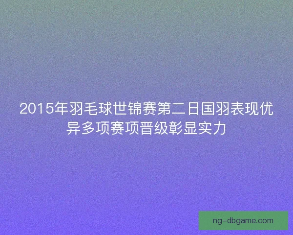 2015年羽毛球世锦赛第二日国羽表现优异多项赛项晋级彰显实力