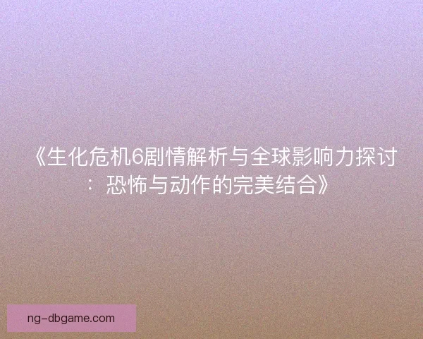 《生化危机6剧情解析与全球影响力探讨：恐怖与动作的完美结合》