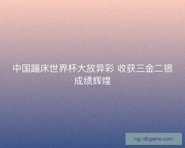 中国蹦床世界杯大放异彩 收获三金二银成绩辉煌