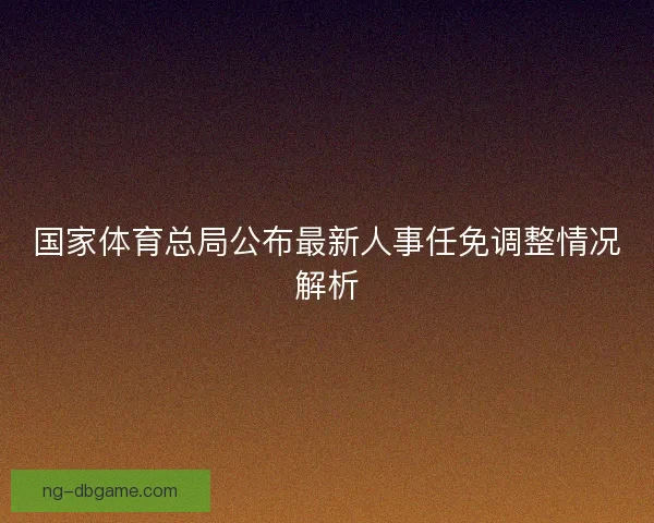 国家体育总局公布最新人事任免调整情况解析