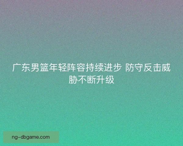 广东男篮年轻阵容持续进步 防守反击威胁不断升级