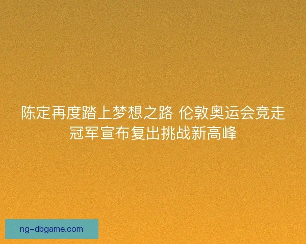 陈定再度踏上梦想之路 伦敦奥运会竞走冠军宣布复出挑战新高峰