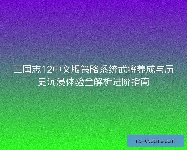 三国志12中文版策略系统武将养成与历史沉浸体验全解析进阶指南