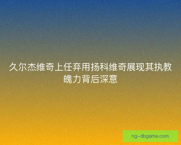 久尔杰维奇上任弃用扬科维奇展现其执教魄力背后深意