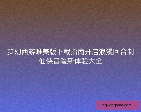 梦幻西游唯美版下载指南开启浪漫回合制仙侠冒险新体验大全