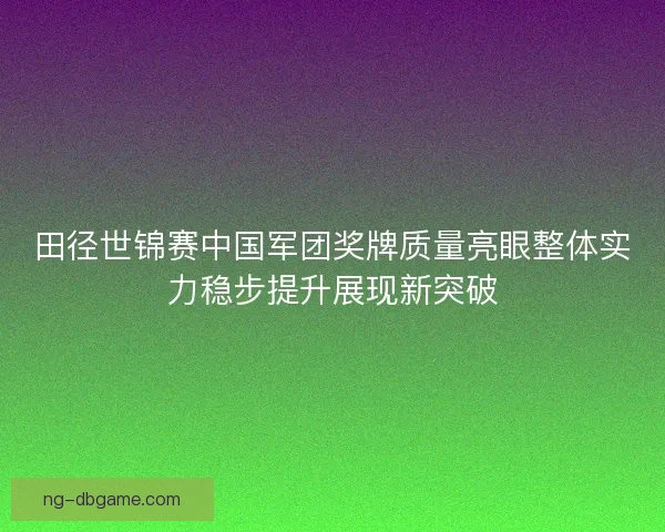 田径世锦赛中国军团奖牌质量亮眼整体实力稳步提升展现新突破