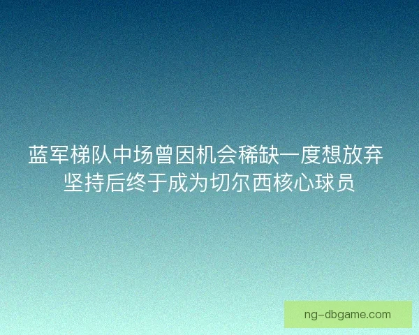 蓝军梯队中场曾因机会稀缺一度想放弃 坚持后终于成为切尔西核心球员