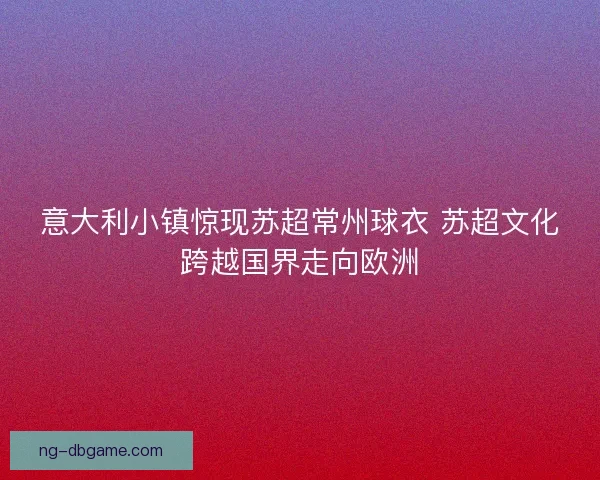 意大利小镇惊现苏超常州球衣 苏超文化跨越国界走向欧洲