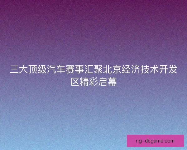 三大顶级汽车赛事汇聚北京经济技术开发区精彩启幕 三大顶级汽车赛事汇聚北京经济技术开发区精彩启幕
