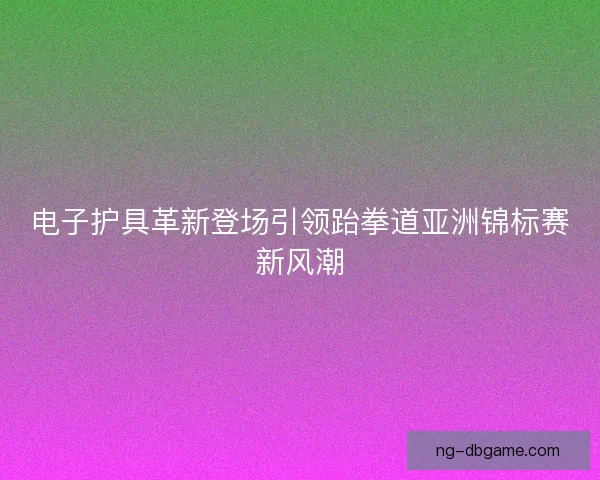 电子护具革新登场引领跆拳道亚洲锦标赛新风潮