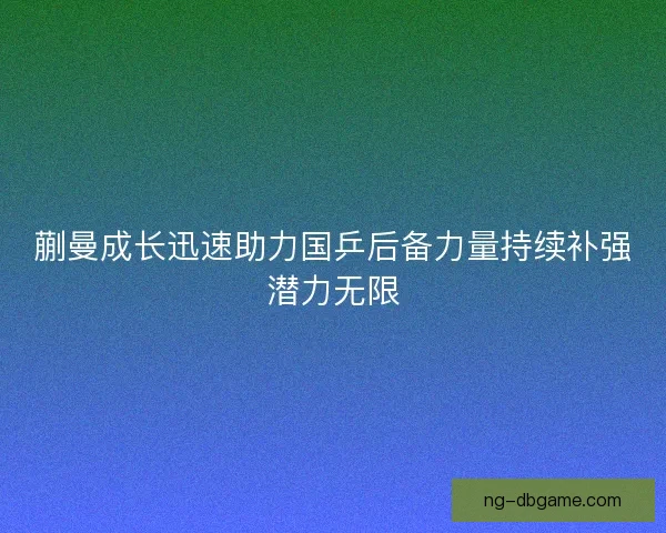 蒯曼成长迅速助力国乒后备力量持续补强潜力无限 蒯曼成长迅速助力国乒后备力量持续补强潜力无限