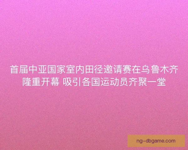 首届中亚国家室内田径邀请赛在乌鲁木齐隆重开幕 吸引各国运动员齐聚一堂 首届中亚国家室内田径邀请赛在乌鲁木齐隆重开幕 吸引各国运动员齐聚一堂