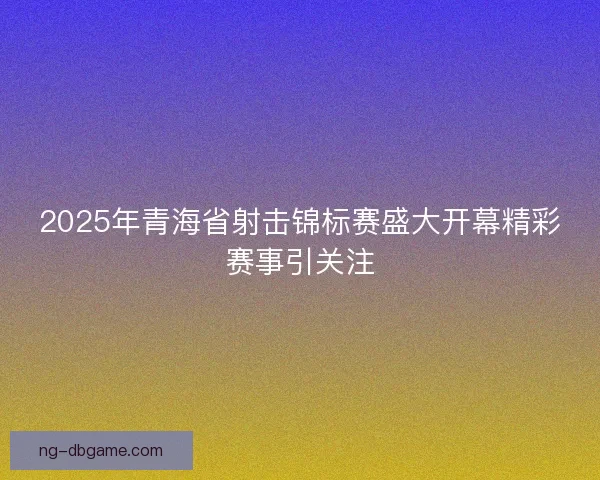 2025年青海省射击锦标赛盛大开幕精彩赛事引关注 2025年青海省射击锦标赛盛大开幕精彩赛事引关注