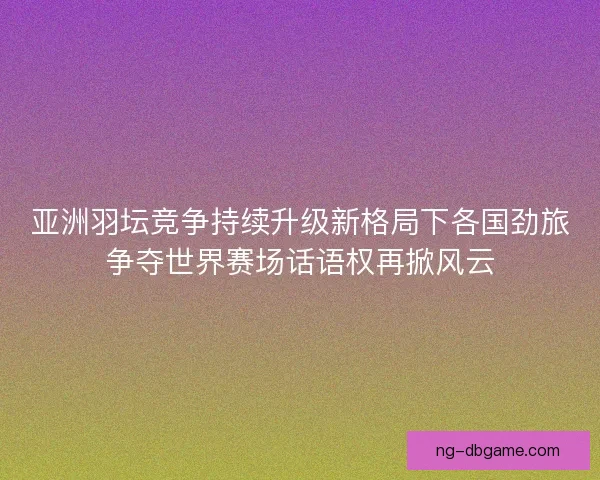 亚洲羽坛竞争持续升级新格局下各国劲旅争夺世界赛场话语权再掀风云 亚洲羽坛竞争持续升级新格局下各国劲旅争夺世界赛场话语权再掀风云