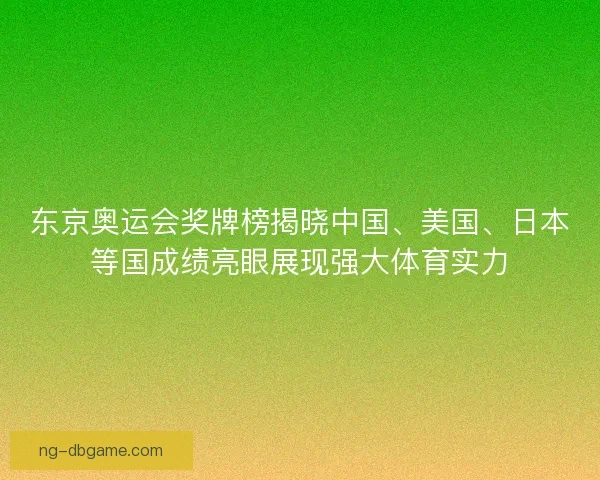 东京奥运会奖牌榜揭晓中国、美国、日本等国成绩亮眼展现强大体育实力