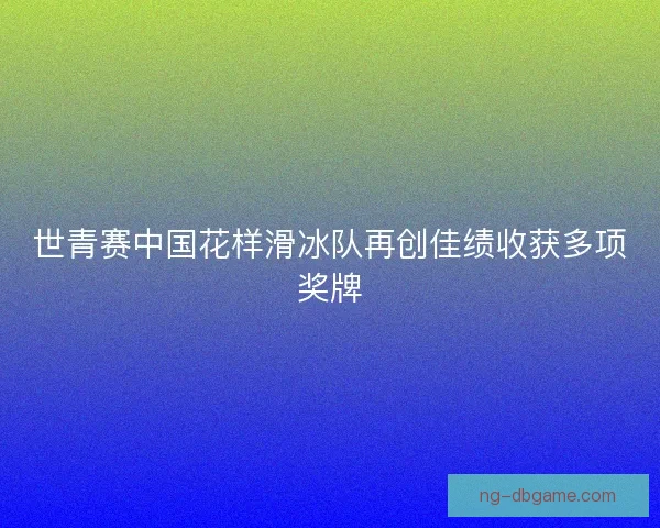 世青赛中国花样滑冰队再创佳绩收获多项奖牌