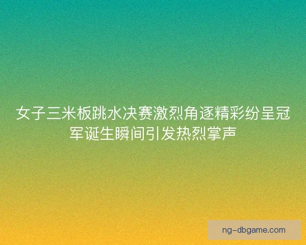 女子三米板跳水决赛激烈角逐精彩纷呈冠军诞生瞬间引发热烈掌声